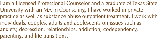 I am a Licensed Professional Counselor and a graduate of Texas State University with an MA in Counseling. I have worked in private practice as well as substance abuse outpatient treatment. I work with individuals, couples, adults and adolescents on issues such as anxiety, depression, relationships, addiction, codependency, parenting, and life transitions.