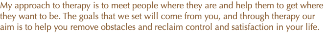 My approach to therapy is to meet people where they are and help them to get where they want to be. The goals that we set will come from you, and through therapy our aim is to help you remove obstacles and reclaim control and satisfaction in your life.