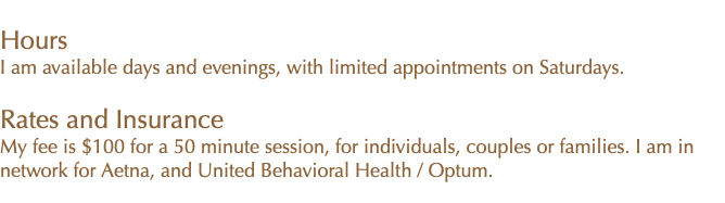  My office hours are weekday afternoons and evenings. Rates and Insurance My fee is $100 for a 50 minute session for individuals, age 18 or older. I am in network for Aetna, and United Behavioral Health / Optum.